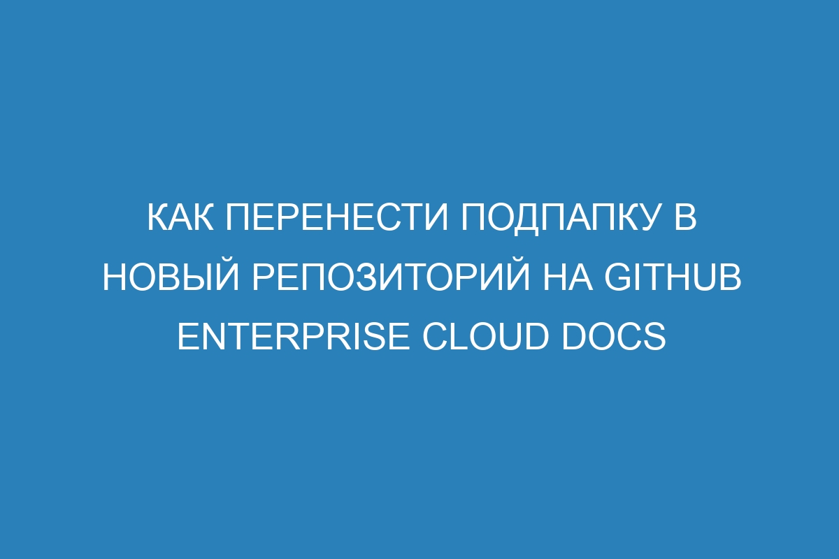 Как перенести подпапку в новый репозиторий на GitHub Enterprise Cloud Docs