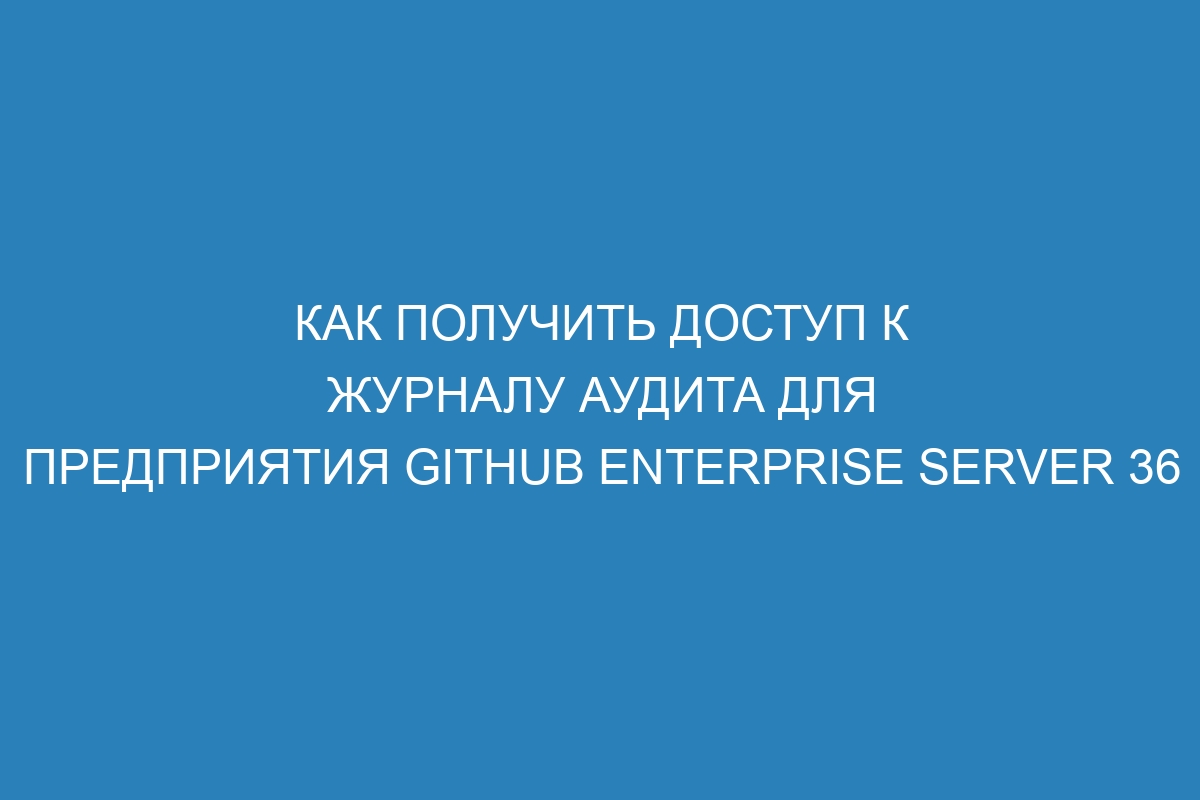 Как получить доступ к журналу аудита для предприятия GitHub Enterprise Server 36