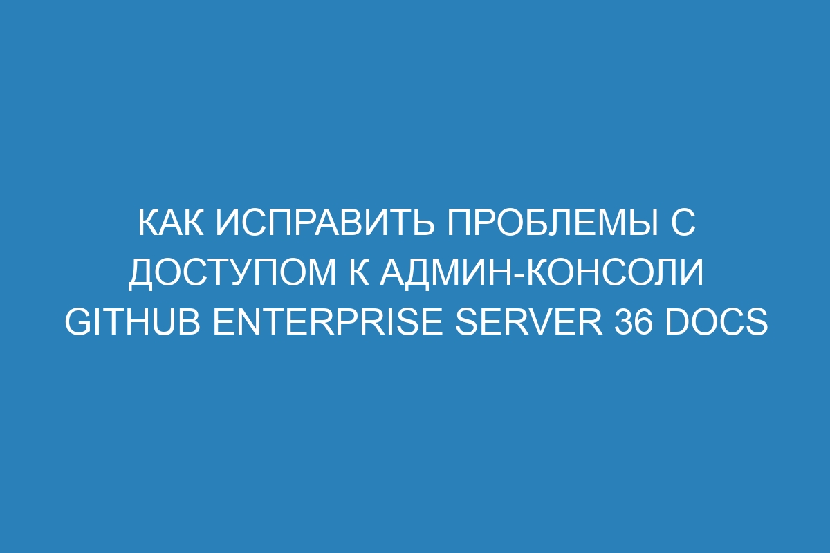 Как исправить проблемы с доступом к админ-консоли GitHub Enterprise Server 36 Docs