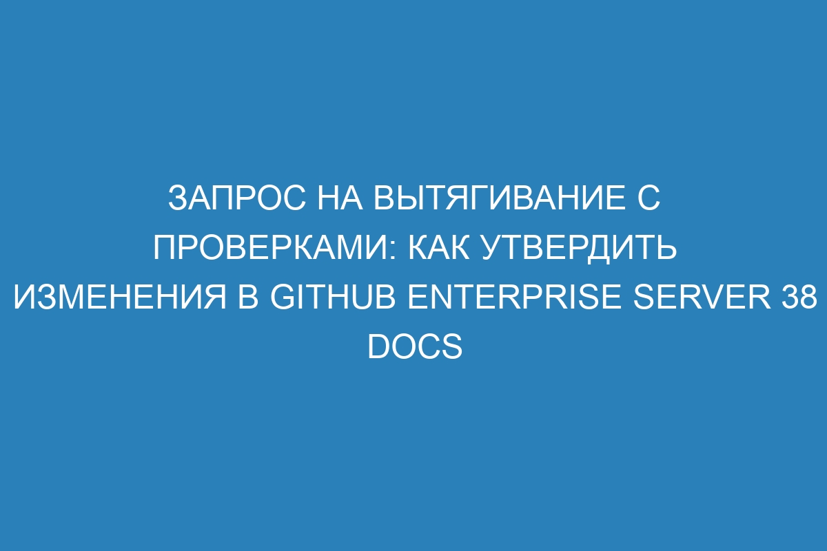 Запрос на вытягивание с проверками: как утвердить изменения в GitHub Enterprise Server 38 Docs