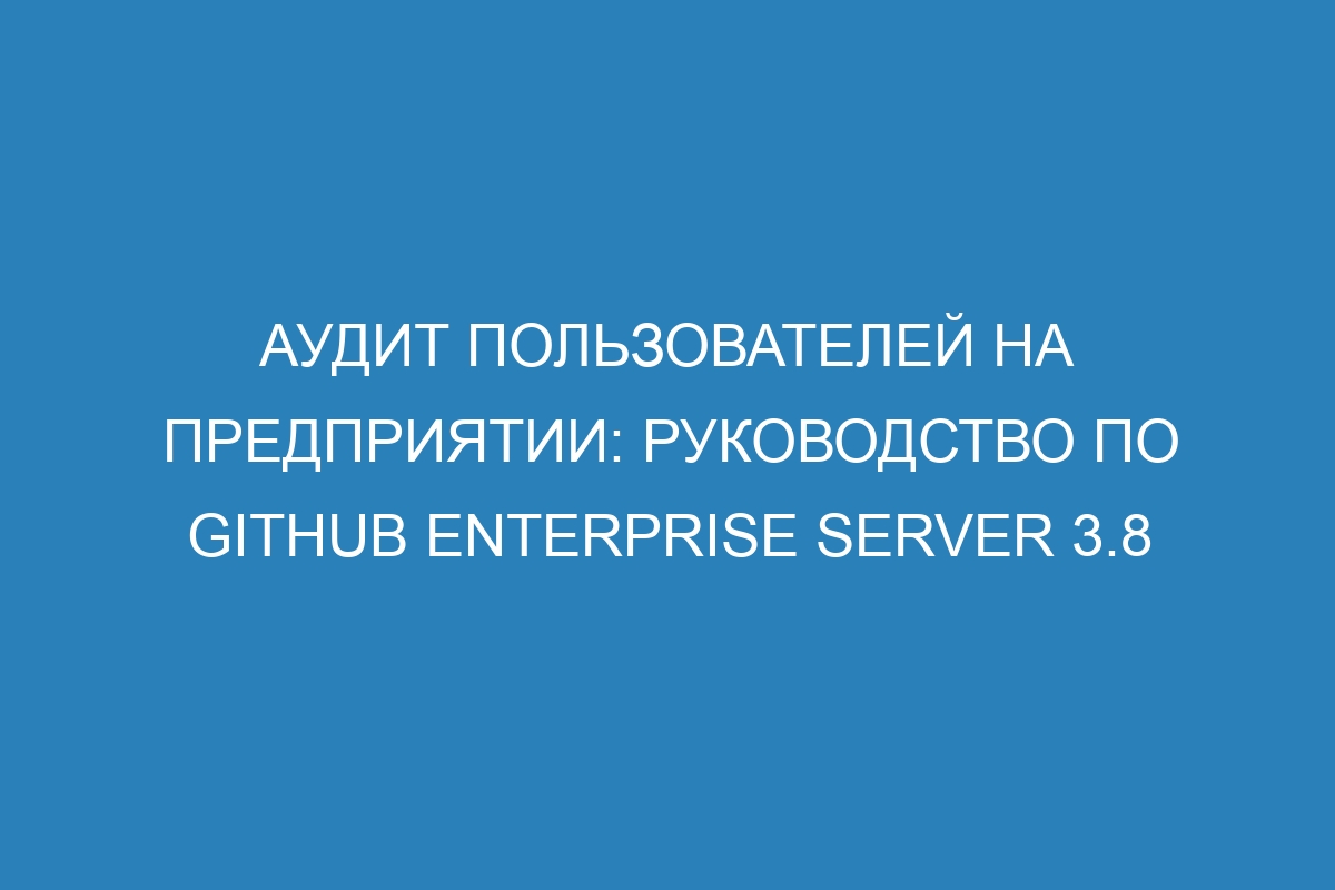 Аудит пользователей на предприятии: руководство по GitHub Enterprise Server 3.8