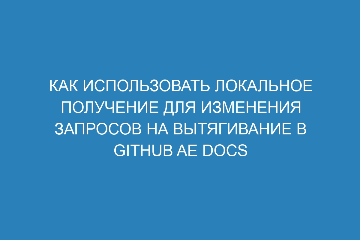 Как использовать локальное получение для изменения запросов на вытягивание в GitHub AE Docs