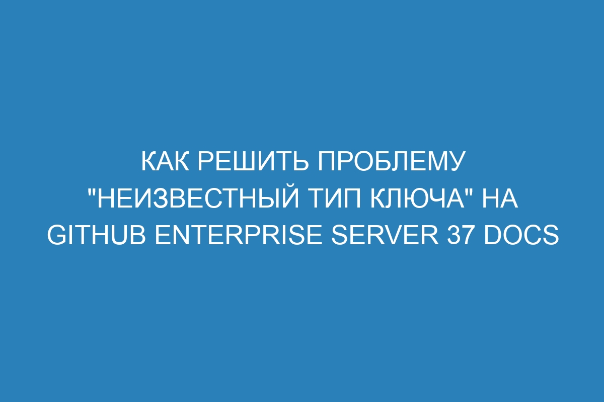 Как решить проблему "неизвестный тип ключа" на GitHub Enterprise Server 37 Docs