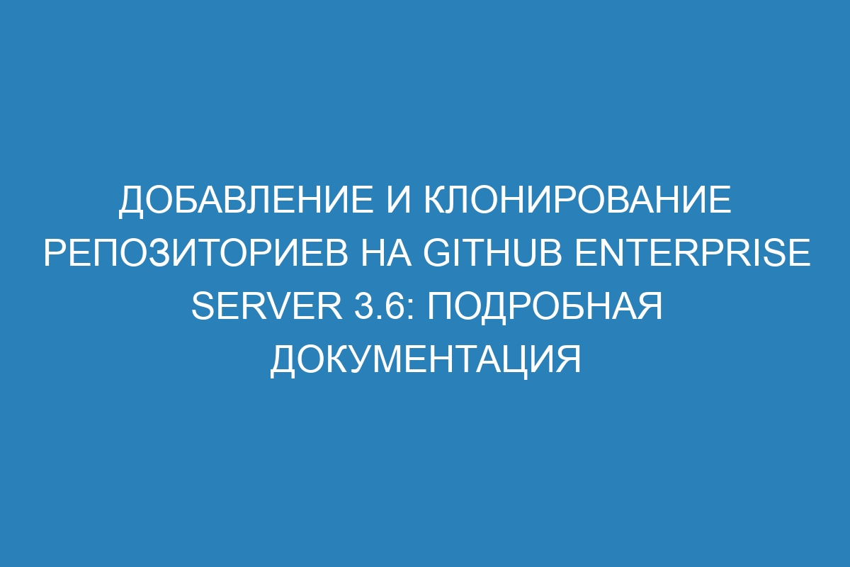 Добавление и клонирование репозиториев на GitHub Enterprise Server 3.6: подробная документация