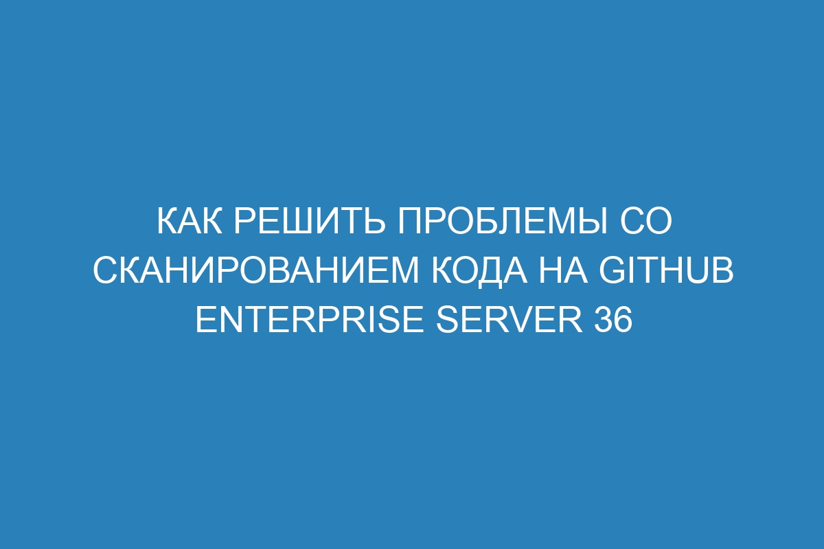 Как решить проблемы со сканированием кода на GitHub Enterprise Server 36