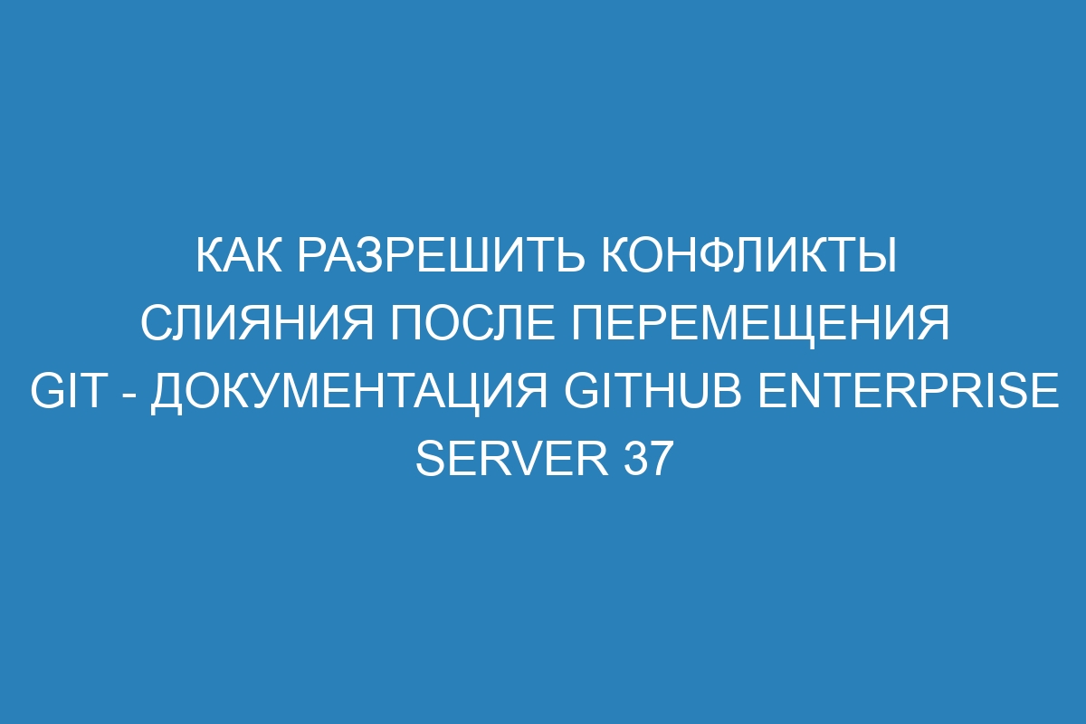 Как разрешить конфликты слияния после перемещения Git - документация GitHub Enterprise Server 37