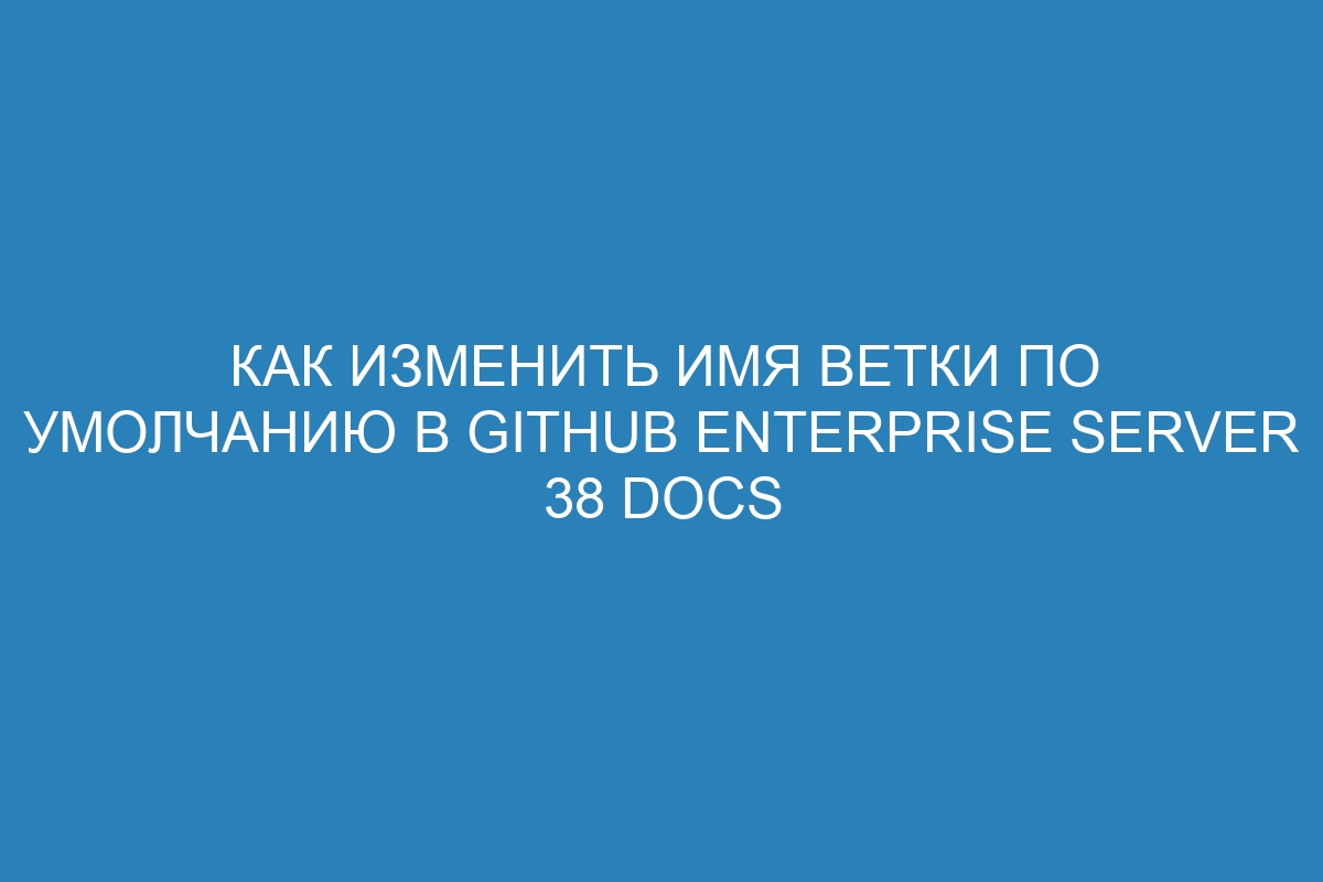 Как изменить имя ветки по умолчанию в GitHub Enterprise Server 38 Docs