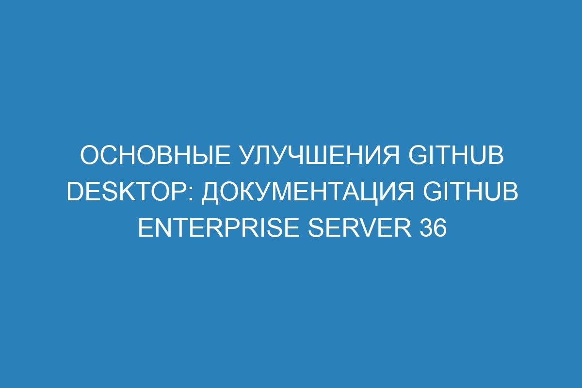 Основные улучшения GitHub Desktop: Документация GitHub Enterprise Server 36