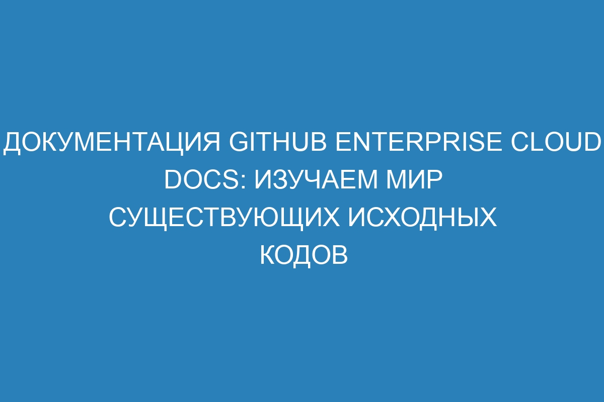 Документация GitHub Enterprise Cloud Docs: Изучаем мир существующих исходных кодов