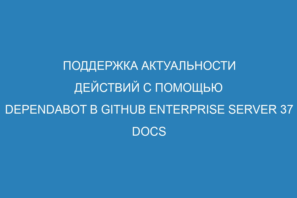 Поддержка актуальности действий с помощью Dependabot в GitHub Enterprise Server 37 Docs