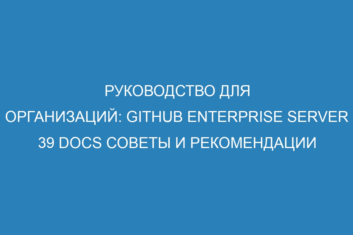 Руководство для организаций: GitHub Enterprise Server 39 Docs советы и рекомендации