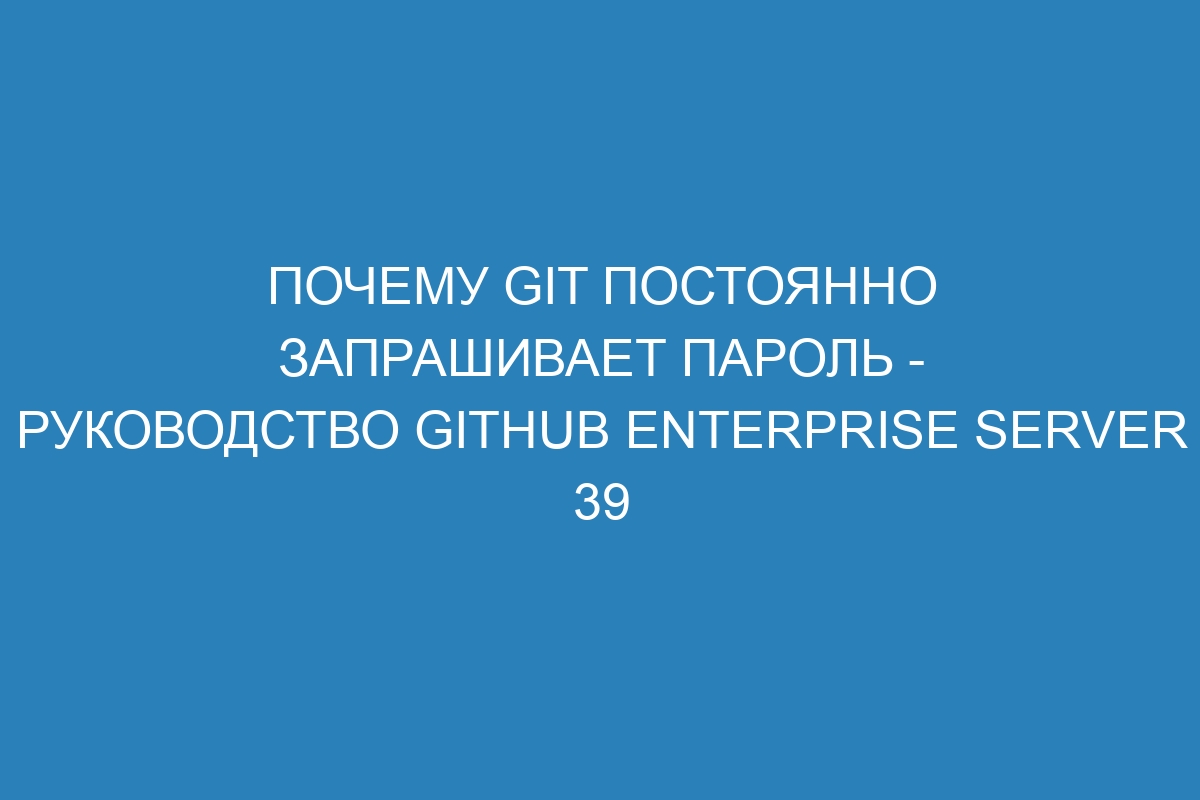 Почему Git постоянно запрашивает пароль - Руководство GitHub Enterprise Server 39