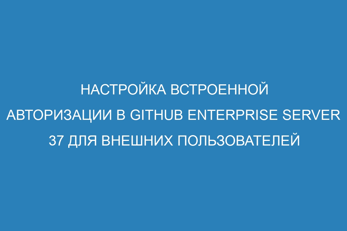 Настройка встроенной авторизации в GitHub Enterprise Server 37 для внешних пользователей