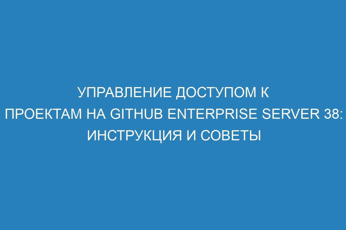 Управление доступом к проектам на GitHub Enterprise Server 38: инструкция и советы