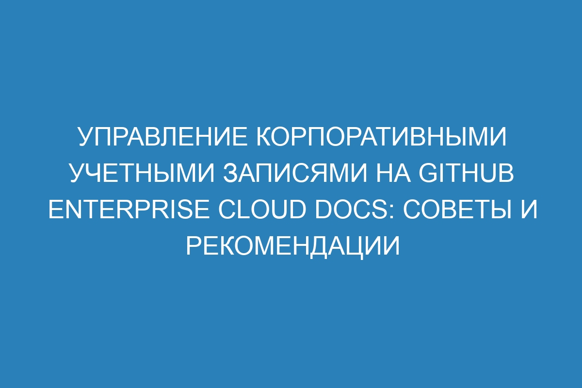 Управление корпоративными учетными записями на GitHub Enterprise Cloud Docs: советы и рекомендации