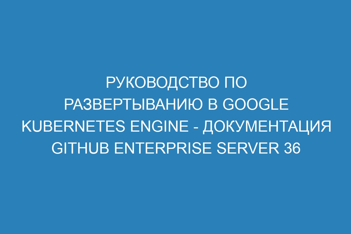 Руководство по развертыванию в Google Kubernetes Engine - Документация GitHub Enterprise Server 36