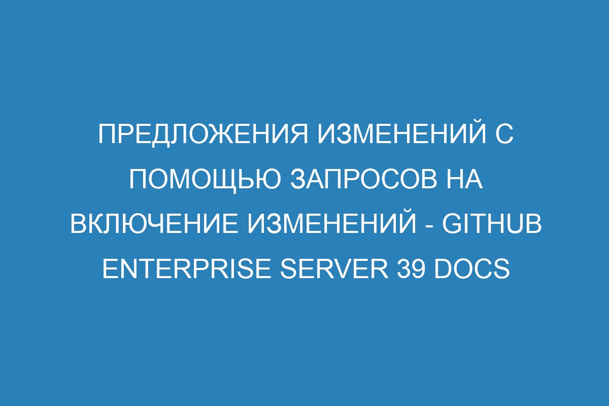 Предложения изменений с помощью запросов на включение изменений - GitHub Enterprise Server 39 Docs