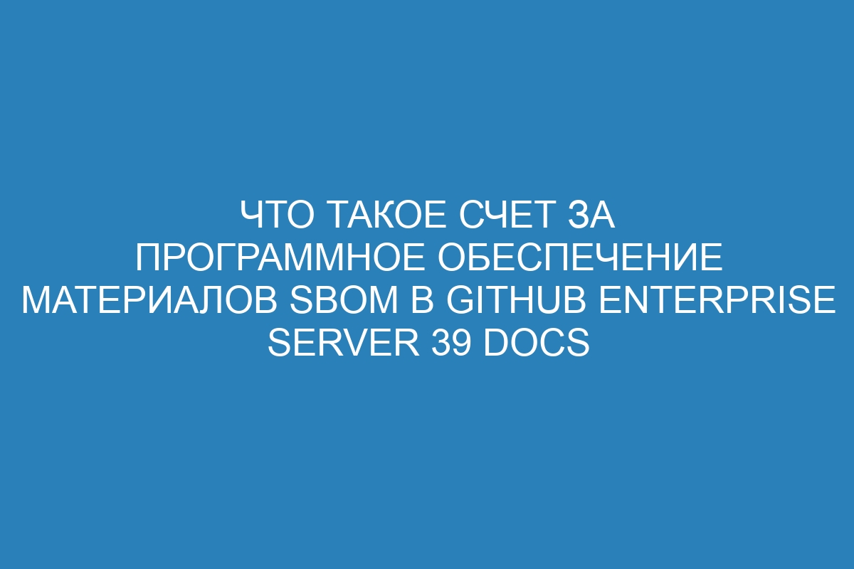 Что такое Счет за программное обеспечение материалов SBOM в GitHub Enterprise Server 39 Docs