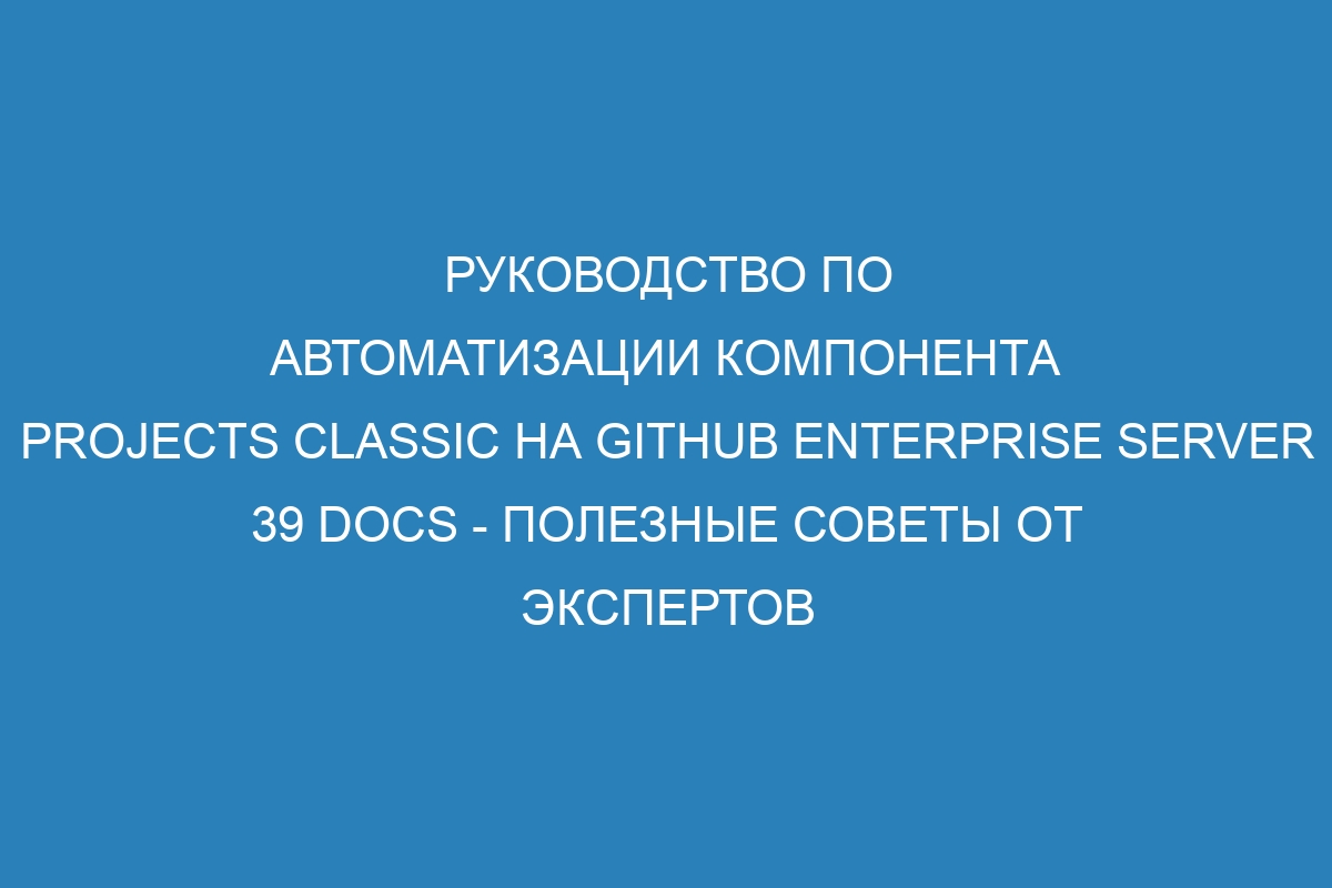 Руководство по автоматизации компонента projects classic на GitHub Enterprise Server 39 Docs - полезные советы от экспертов