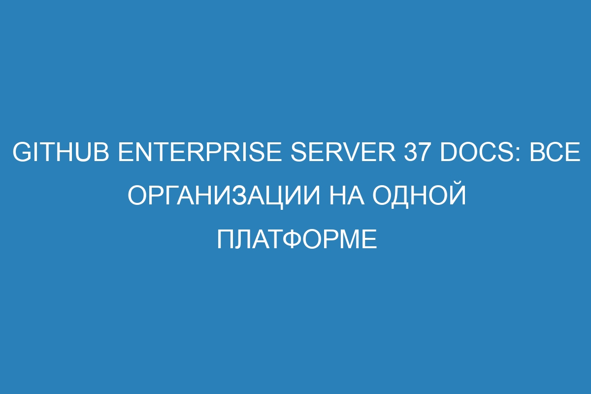 GitHub Enterprise Server 37 Docs: все организации на одной платформе