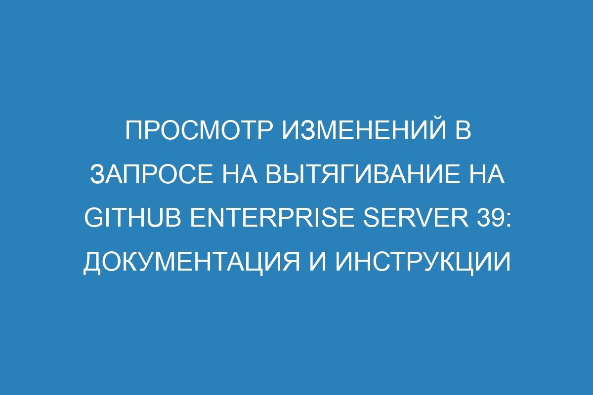 Просмотр изменений в запросе на вытягивание на GitHub Enterprise Server 39: документация и инструкции