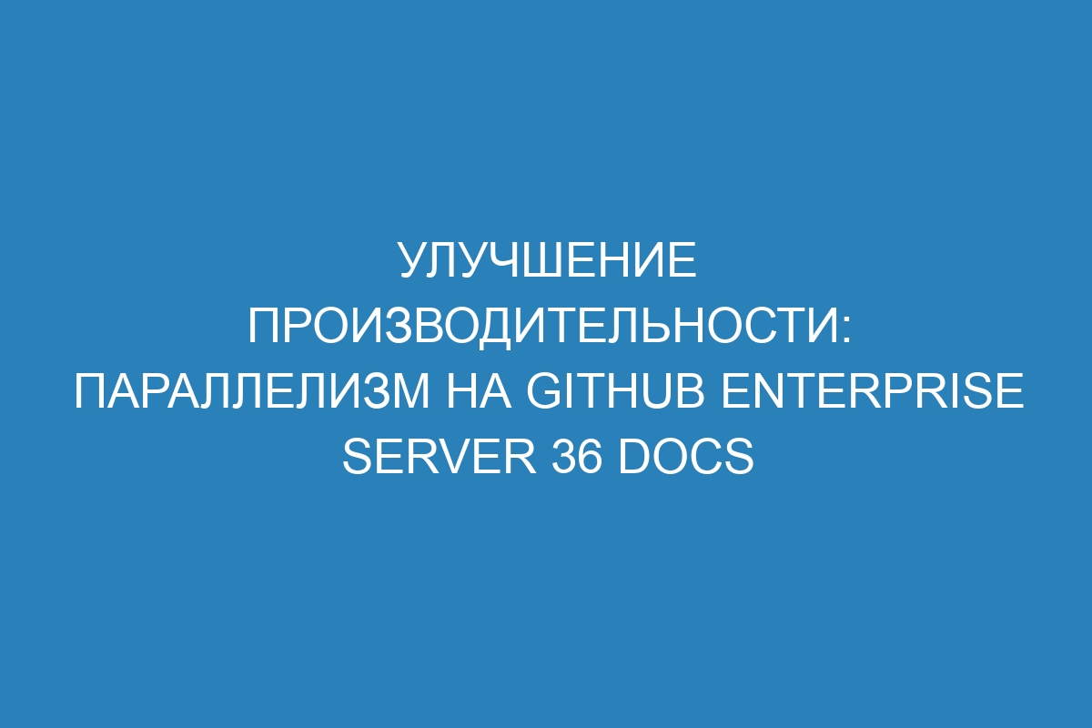 Улучшение производительности: параллелизм на GitHub Enterprise Server 36 Docs