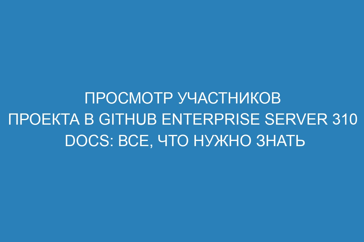 Просмотр участников проекта в GitHub Enterprise Server 310 Docs: все, что нужно знать