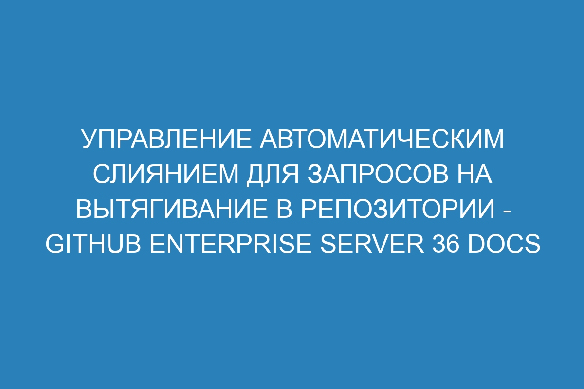 Управление автоматическим слиянием для запросов на вытягивание в репозитории - GitHub Enterprise Server 36 Docs