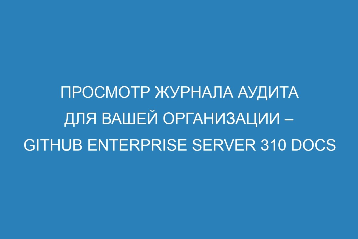 Просмотр журнала аудита для вашей организации – GitHub Enterprise Server 310 Docs