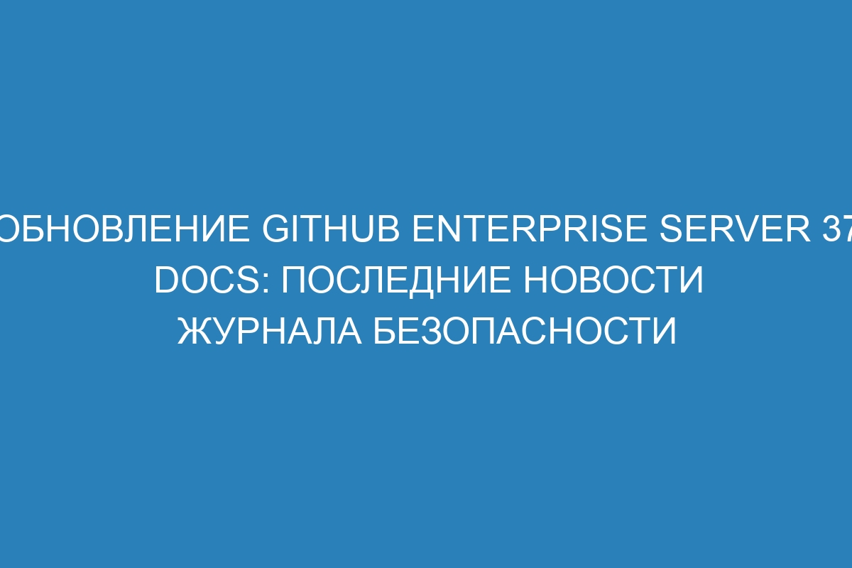 Обновление GitHub Enterprise Server 37 Docs: последние новости журнала безопасности