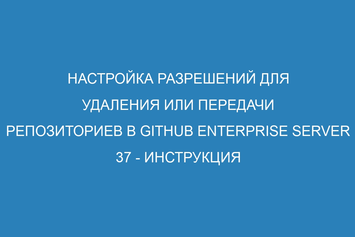 Настройка разрешений для удаления или передачи репозиториев в GitHub Enterprise Server 37 - Инструкция