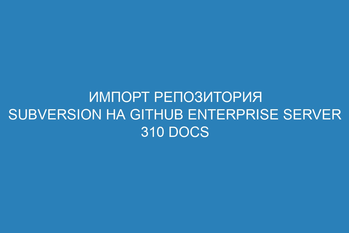 Импорт репозитория Subversion на GitHub Enterprise Server 310 Docs