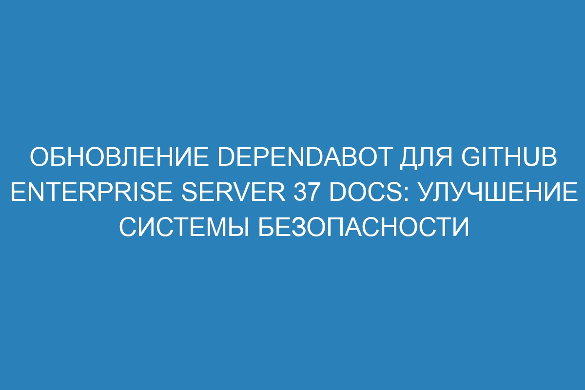 Обновление Dependabot для GitHub Enterprise Server 37 Docs: улучшение системы безопасности