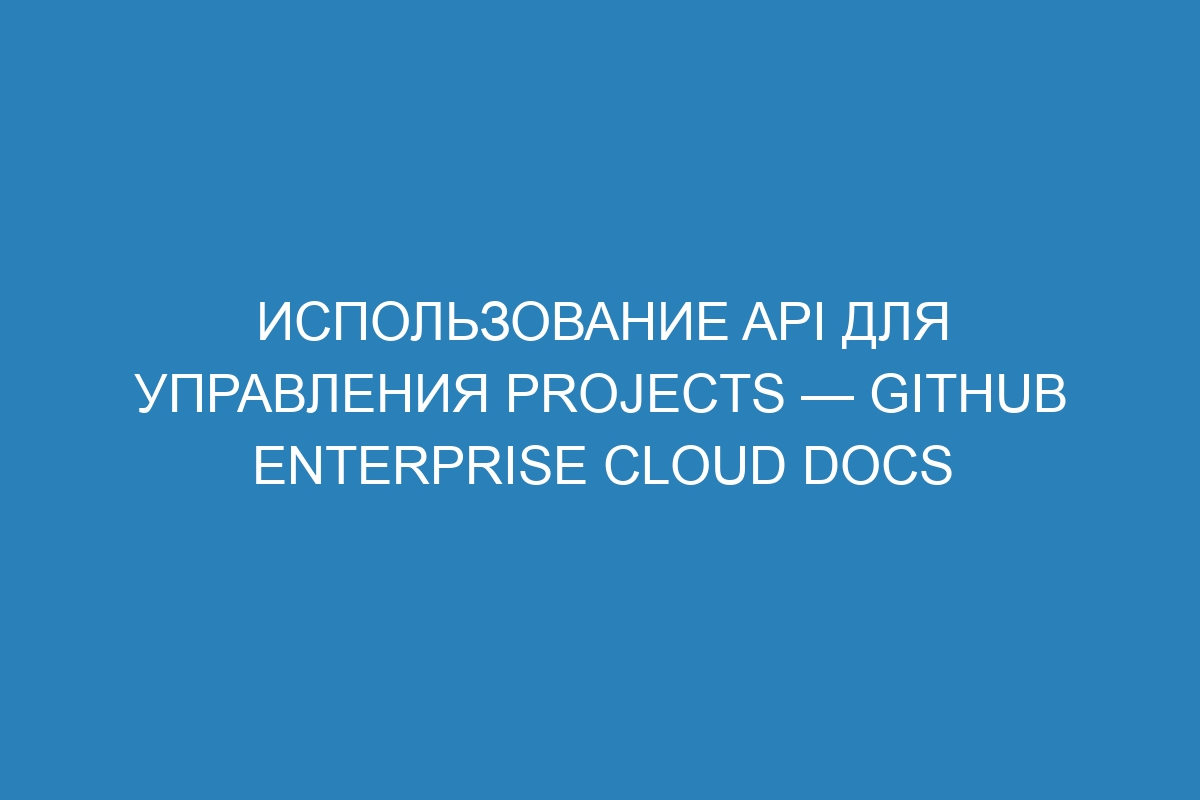 Использование API для управления Projects — GitHub Enterprise Cloud Docs