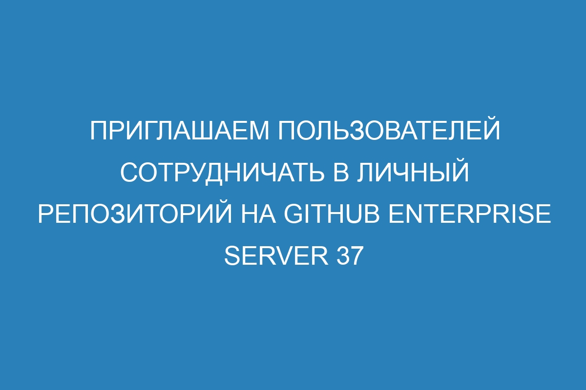 Приглашаем пользователей сотрудничать в личный репозиторий на GitHub Enterprise Server 37