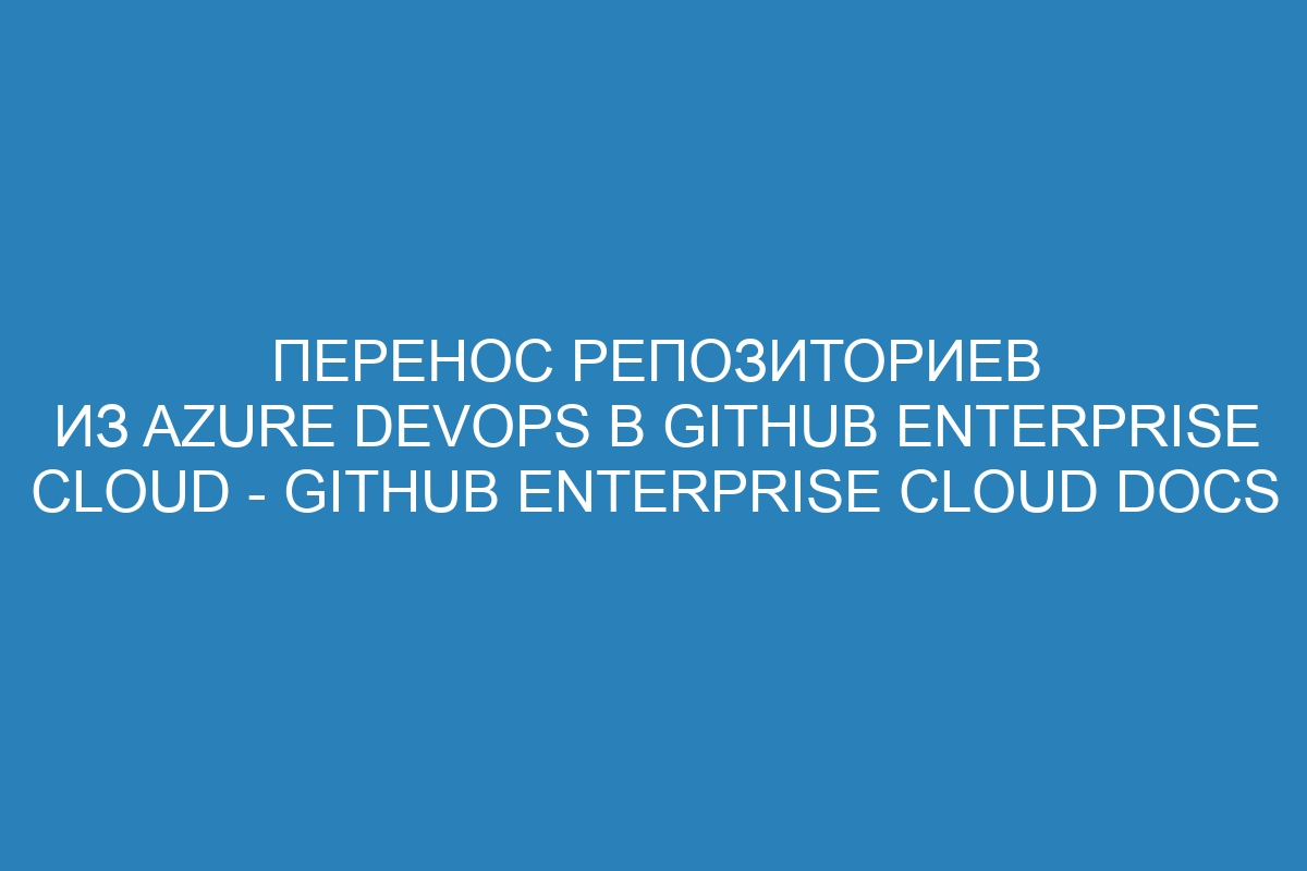 Перенос репозиториев из Azure DevOps в GitHub Enterprise Cloud - GitHub Enterprise Cloud Docs