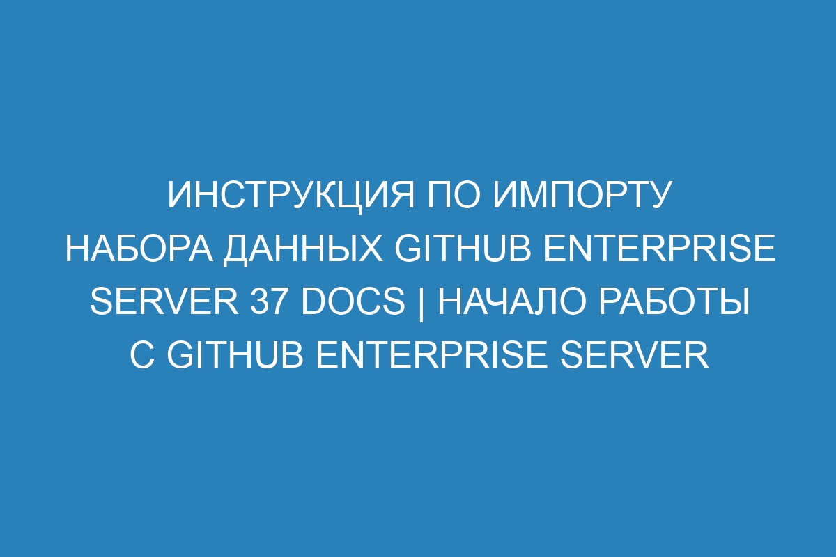 Инструкция по импорту набора данных GitHub Enterprise Server 37 Docs | Начало работы с GitHub Enterprise Server