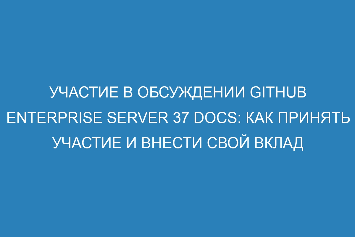 Участие в обсуждении GitHub Enterprise Server 37 Docs: как принять участие и внести свой вклад