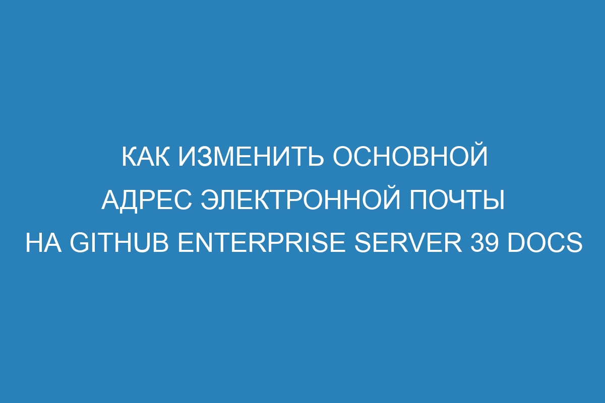 Как изменить основной адрес электронной почты на GitHub Enterprise Server 39 Docs