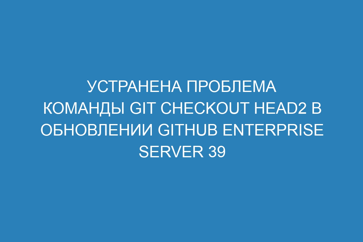 Устранена проблема команды git checkout HEAD2 в обновлении GitHub Enterprise Server 39