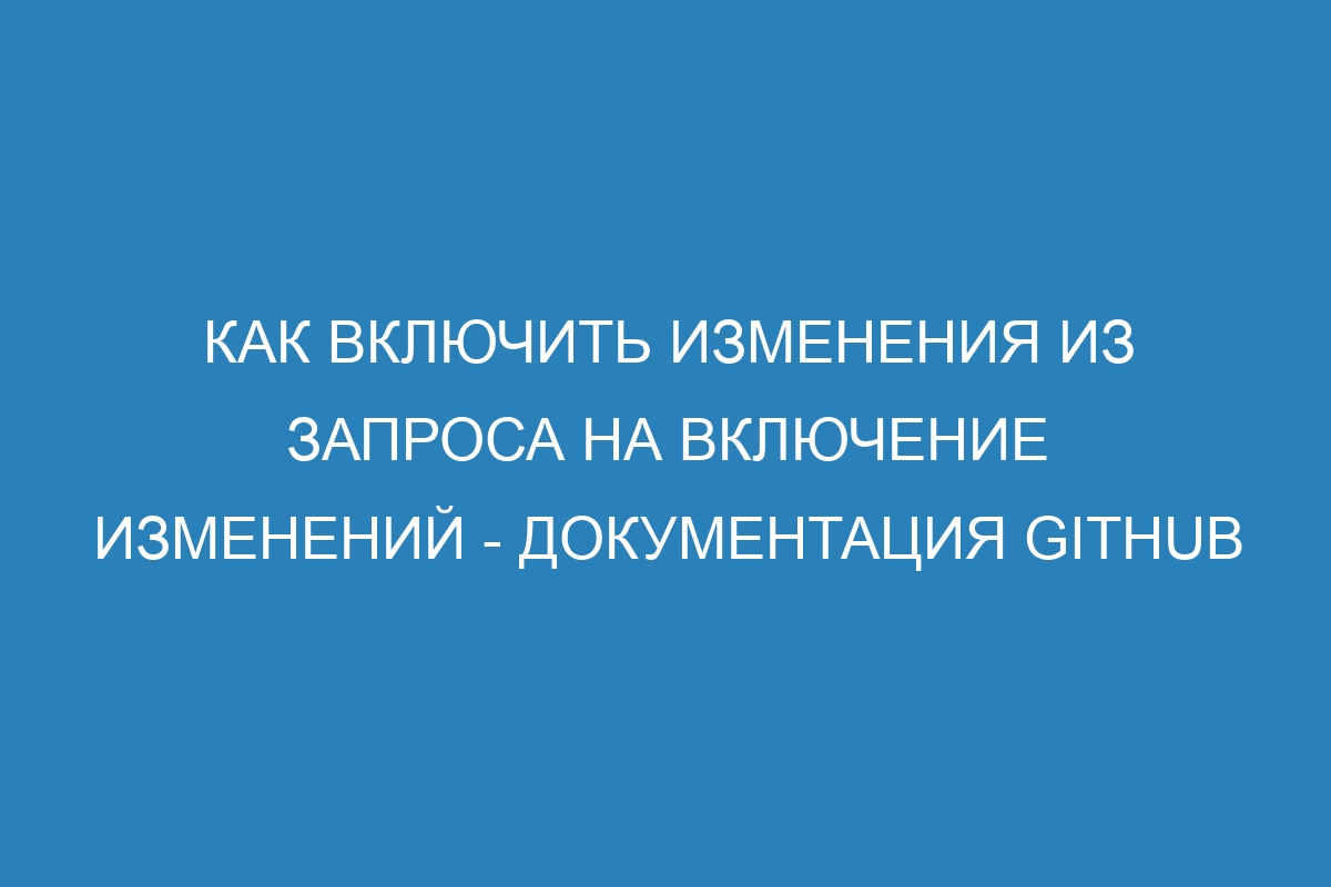 Как включить изменения из запроса на включение изменений - Документация GitHub