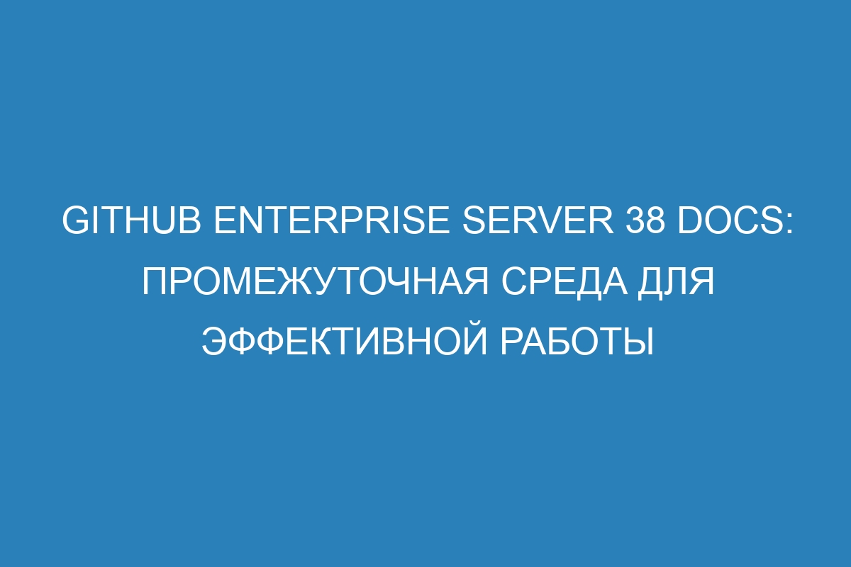 GitHub Enterprise Server 38 Docs: промежуточная среда для эффективной работы