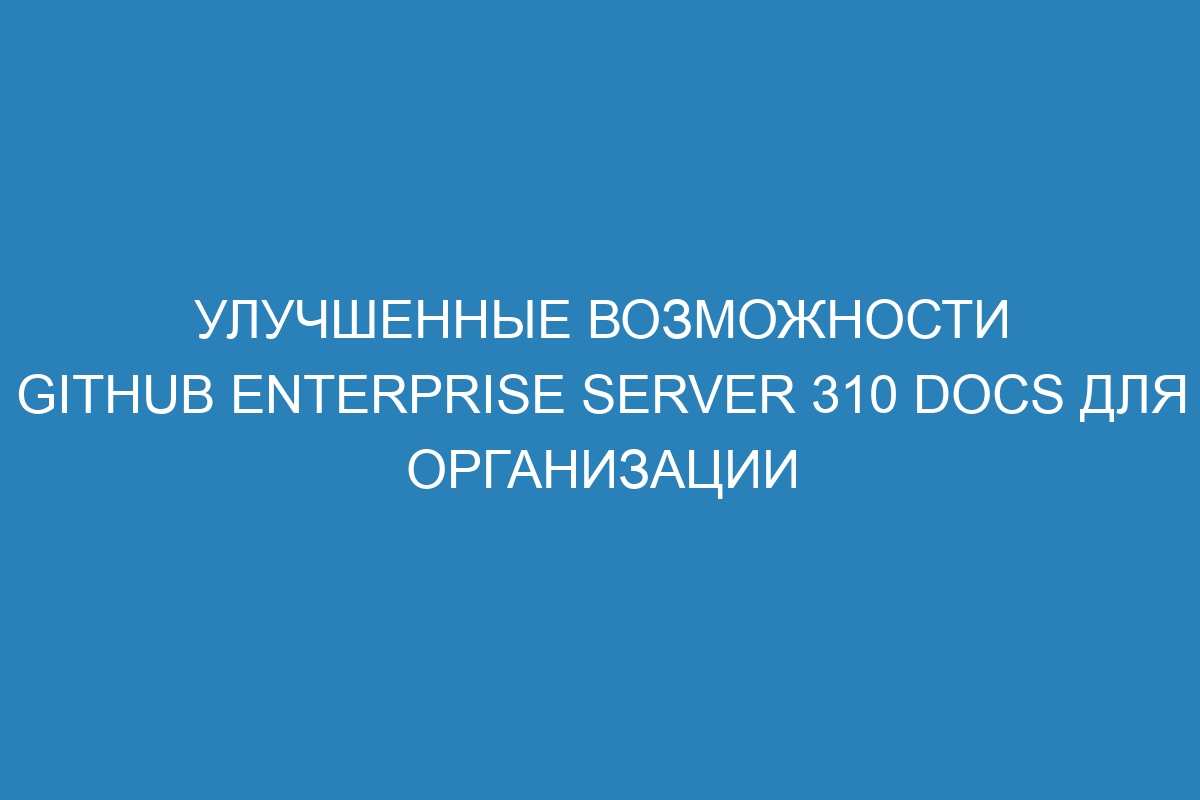 Улучшенные возможности GitHub Enterprise Server 310 Docs для организации