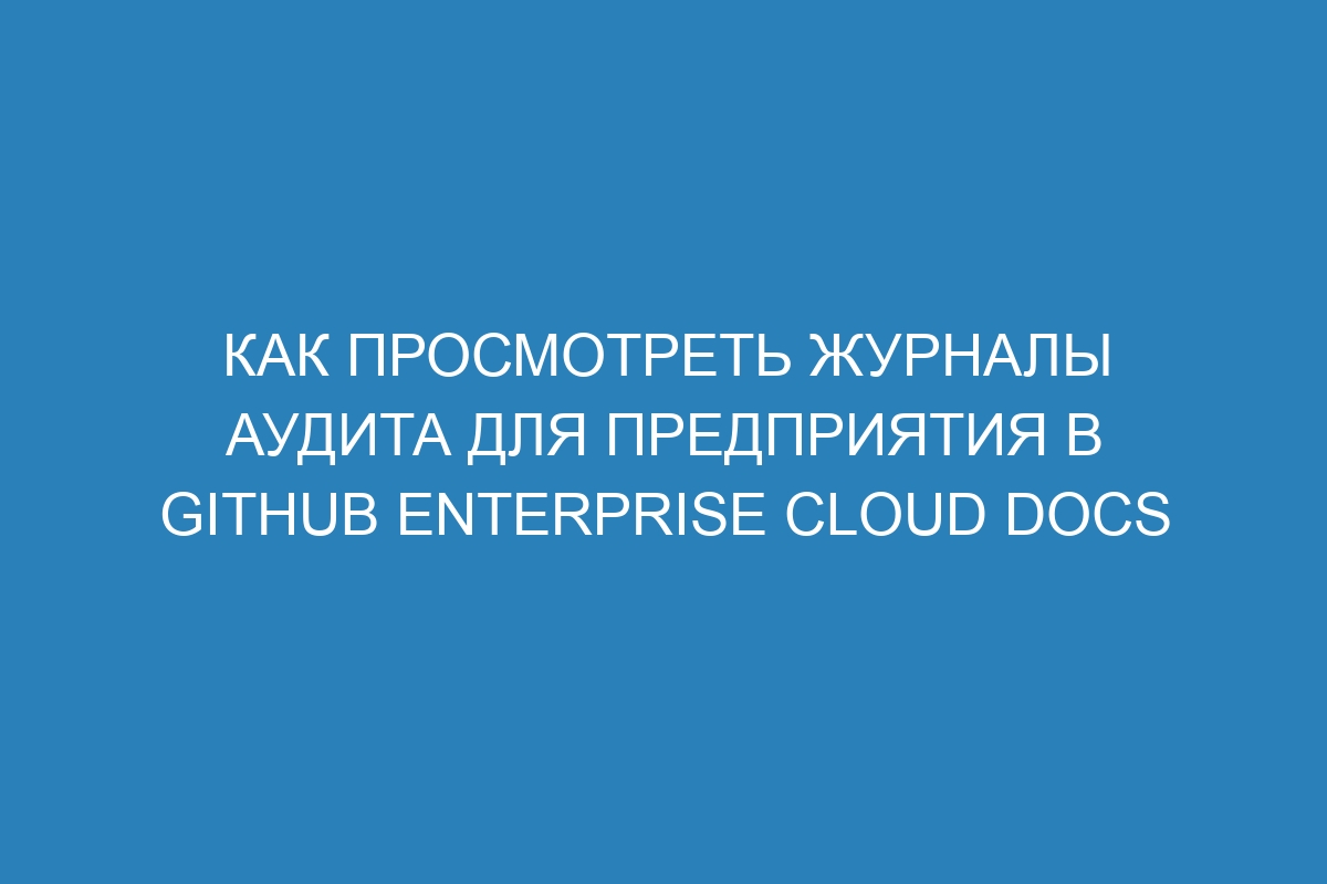 Как просмотреть журналы аудита для предприятия в GitHub Enterprise Cloud Docs