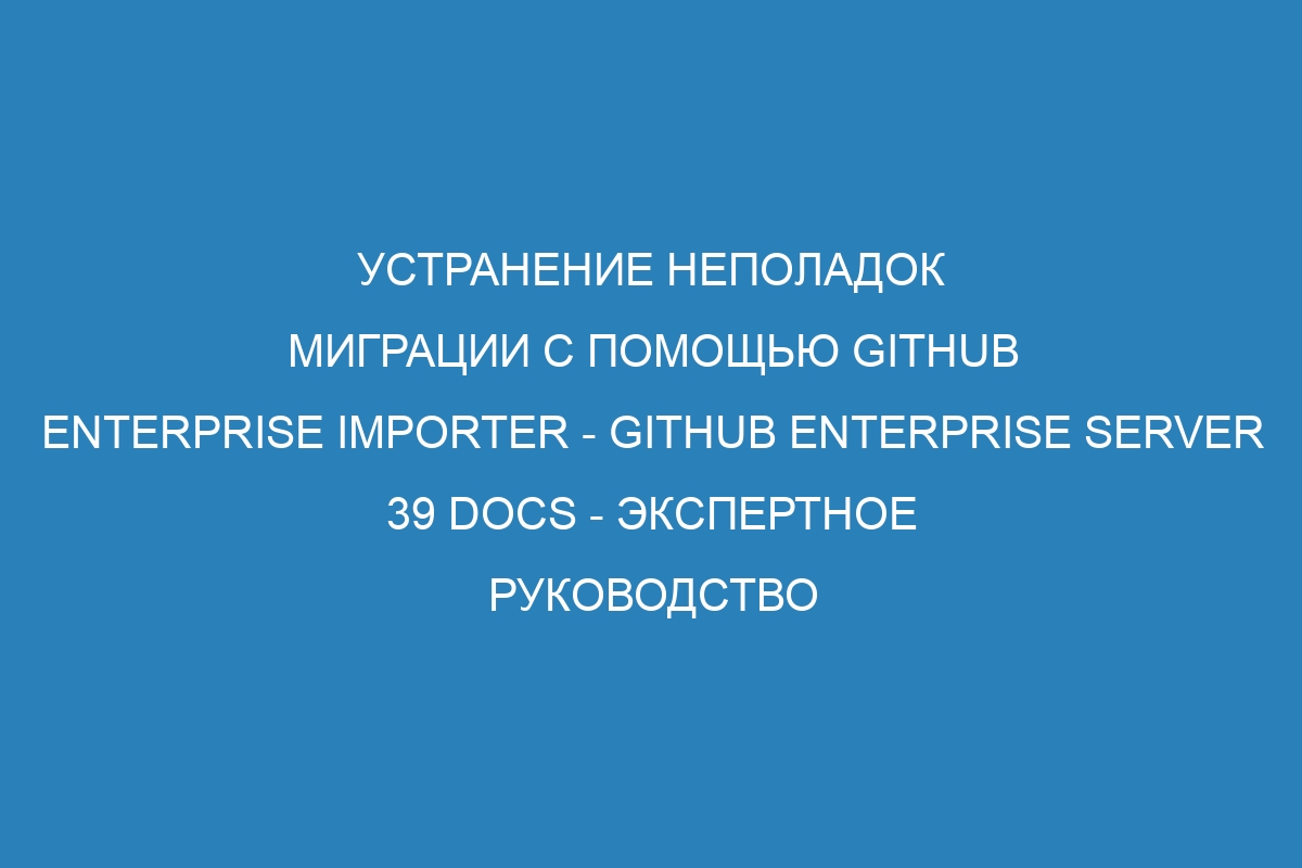 Устранение неполадок миграции с помощью GitHub Enterprise Importer - GitHub Enterprise Server 39 Docs - Экспертное руководство