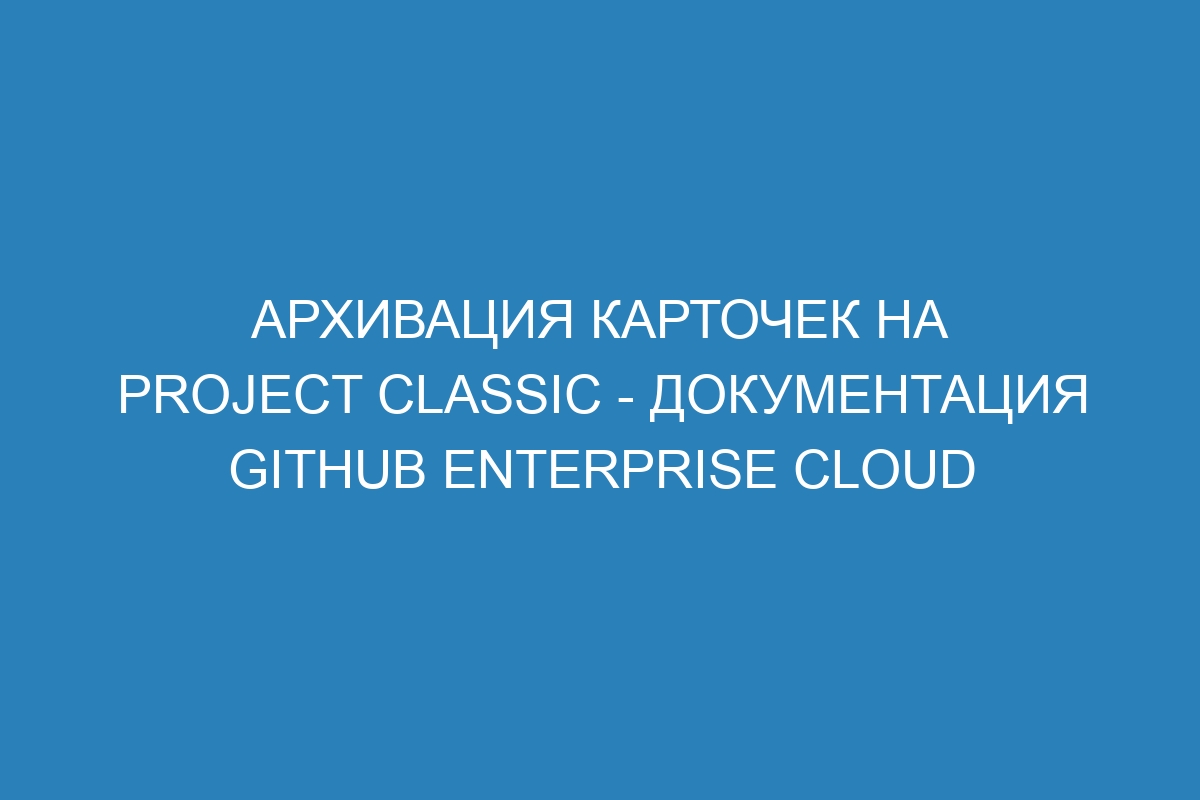 Архивация карточек на project classic - документация GitHub Enterprise Cloud