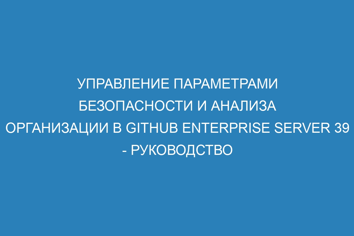 Управление параметрами безопасности и анализа организации в GitHub Enterprise Server 39 - Руководство