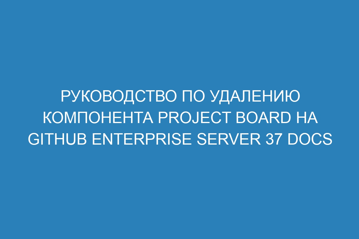 Руководство по удалению компонента Project Board на GitHub Enterprise Server 37 Docs