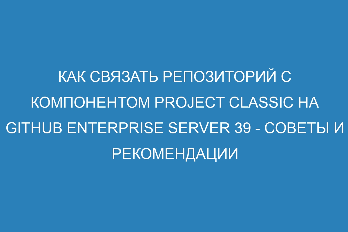 Как связать репозиторий с компонентом project classic на GitHub Enterprise Server 39 - советы и рекомендации