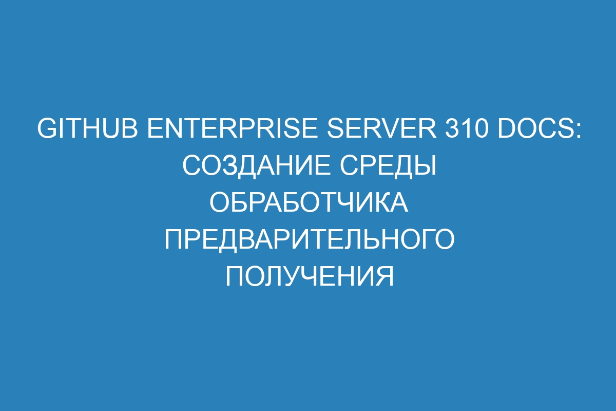 GitHub Enterprise Server 310 Docs: Создание среды обработчика предварительного получения